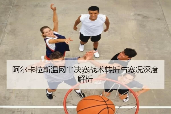 阿尔卡拉斯温网半决赛战术转折与赛况深度解析