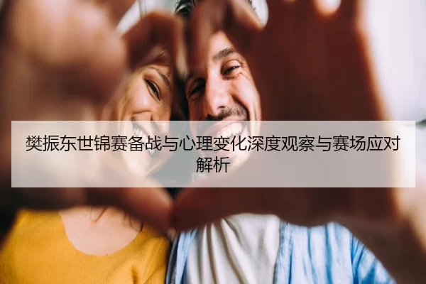 樊振东世锦赛备战与心理变化深度观察与赛场应对解析 - KAIYUN